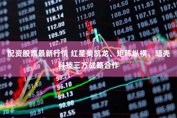 配资股票最新行情 红星美凯龙、矩阵纵横、暗壳科技三方战略合作