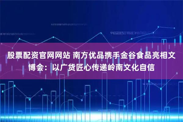 股票配资官网网站 南方优品携手金谷食品亮相文博会：以广货匠心传递岭南文化自信