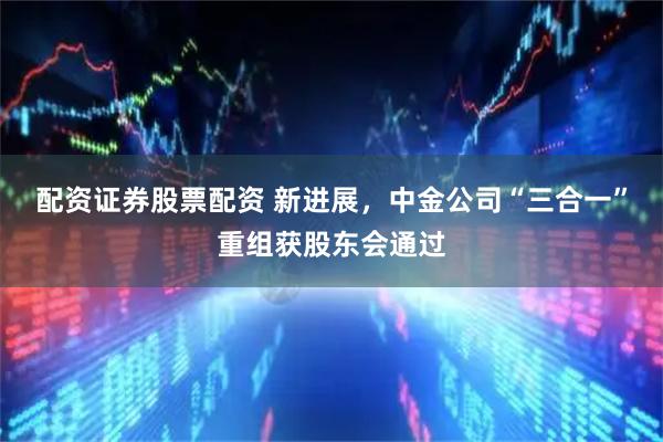 配资证券股票配资 新进展，中金公司“三合一”重组获股东会通过