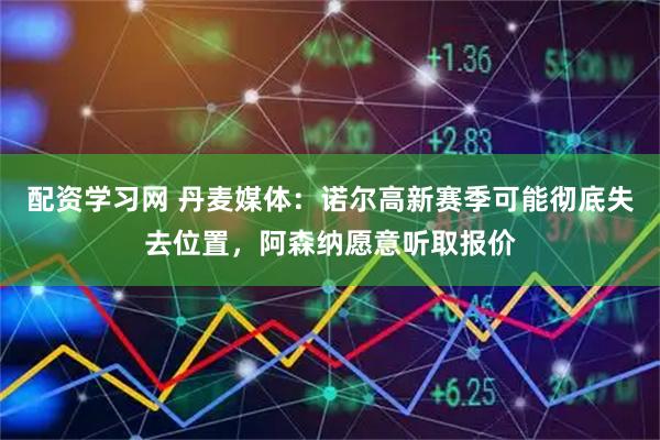 配资学习网 丹麦媒体：诺尔高新赛季可能彻底失去位置，阿森纳愿意听取报价