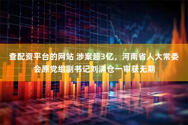 查配资平台的网站 涉案超3亿，河南省人大常委会原党组副书记刘满仓一审获无期
