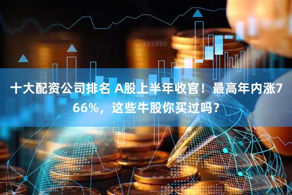 十大配资公司排名 A股上半年收官！最高年内涨766%，这些牛股你买过吗？