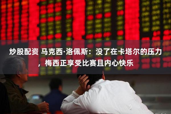 炒股配资 马克西·洛佩斯：没了在卡塔尔的压力，梅西正享受比赛且内心快乐
