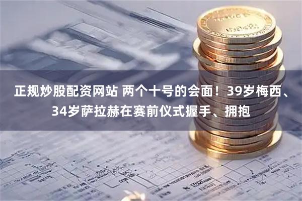 正规炒股配资网站 两个十号的会面！39岁梅西、34岁萨拉赫在赛前仪式握手、拥抱