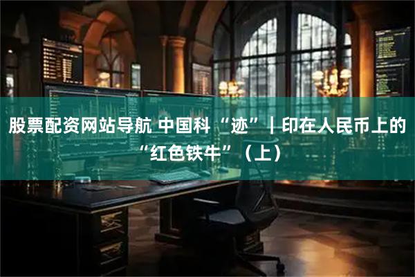 股票配资网站导航 中国科 “迹”｜印在人民币上的“红色铁牛”（上）