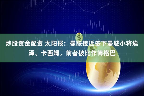 炒股资金配资 太阳报：曼联接近签下曼城小将埃泽、卡西姆，前者被比作博格巴